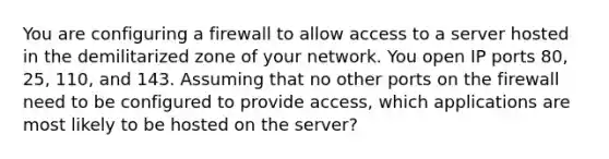 You are configuring a firewall to allow access to a server hosted in the demilitarized zone of your network. You open IP ports 80, 25, 110, and 143. Assuming that no other ports on the firewall need to be configured to provide access, which applications are most likely to be hosted on the server?