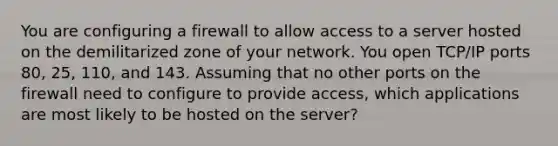 You are configuring a firewall to allow access to a server hosted on the demilitarized zone of your network. You open TCP/IP ports 80, 25, 110, and 143. Assuming that no other ports on the firewall need to configure to provide access, which applications are most likely to be hosted on the server?