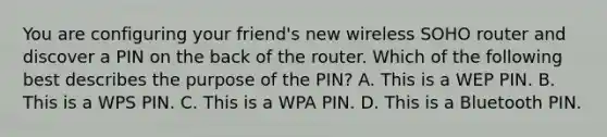 You are configuring your friend's new wireless SOHO router and discover a PIN on the back of the router. Which of the following best describes the purpose of the PIN? A. This is a WEP PIN. B. This is a WPS PIN. C. This is a WPA PIN. D. This is a Bluetooth PIN.