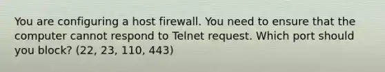 You are configuring a host firewall. You need to ensure that the computer cannot respond to Telnet request. Which port should you block? (22, 23, 110, 443)