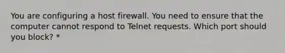 You are configuring a host firewall. You need to ensure that the computer cannot respond to Telnet requests. Which port should you block? *