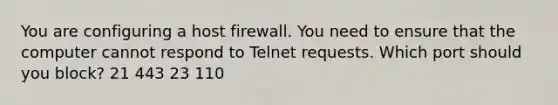 You are configuring a host firewall. You need to ensure that the computer cannot respond to Telnet requests. Which port should you block? 21 443 23 110