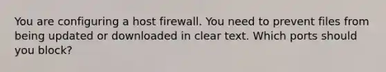 You are configuring a host firewall. You need to prevent files from being updated or downloaded in clear text. Which ports should you block?