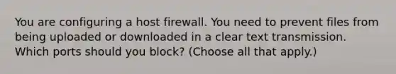 You are configuring a host firewall. You need to prevent files from being uploaded or downloaded in a clear text transmission. Which ports should you block? (Choose all that apply.)