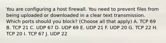 You are configuring a host firewall. You need to prevent files from being uploaded or downloaded in a clear text transmission. Which ports should you block? (Choose all that apply) A. TCP 69 B. TCP 21 C. UDP 67 D. UDP 69 E. UDP 21 F. UDP 20 G. TCP 22 H. TCP 20 I. TCP 67 J. UDP 22