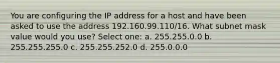 You are configuring the IP address for a host and have been asked to use the address 192.160.99.110/16. What subnet mask value would you use? Select one: a. 255.255.0.0 b. 255.255.255.0 c. 255.255.252.0 d. 255.0.0.0