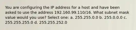 You are configuring the IP address for a host and have been asked to use the address 192.160.99.110/16. What subnet mask value would you use? Select one: a. 255.255.0.0 b. 255.0.0.0 c. 255.255.255.0 d. 255.255.252.0