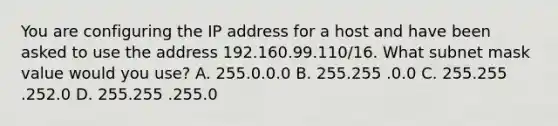 You are configuring the IP address for a host and have been asked to use the address 192.160.99.110/16. What subnet mask value would you use? A. 255.0.0.0 B. 255.255 .0.0 C. 255.255 .252.0 D. 255.255 .255.0