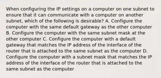 When configuring the IP settings on a computer on one subnet to ensure that it can communicate with a computer on another subnet, which of the following is desirable? A. Configure the computer with the same default gateway as the other computer B. Configure the computer with the same subnet mask at the other computer C. Configure the computer with a default gateway that matches the IP address of the interface of the router that is attached to the same subnet as the computer D. Configure the computer with a subnet mask that matches the IP address of the interface of the router that is attached to the same subnet as the computer