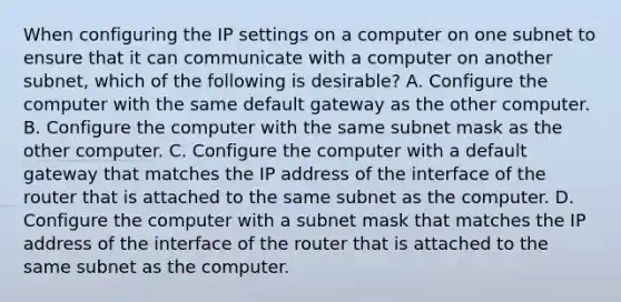 When configuring the IP settings on a computer on one subnet to ensure that it can communicate with a computer on another subnet, which of the following is desirable? A. Configure the computer with the same default gateway as the other computer. B. Configure the computer with the same subnet mask as the other computer. C. Configure the computer with a default gateway that matches the IP address of the interface of the router that is attached to the same subnet as the computer. D. Configure the computer with a subnet mask that matches the IP address of the interface of the router that is attached to the same subnet as the computer.