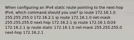 When configuring an IPv4 static route pointing to the next-hop IPv4, which command should you use? ip route 172.16.1.0 255.255.255.0 172.16.2.1 ip route 172.16.1.0 net-mask 255.255.255.0 next-hop 172.16.2.1 ip route 172.16.1.0/24 172.16.2.1 ip route static 172.16.1.0 net-mask 255.255.255.0 next-hop 172.16.2.1