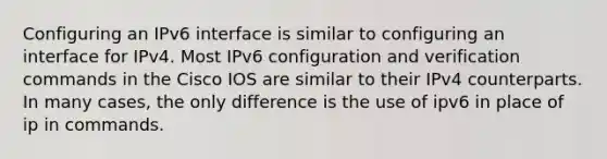 Configuring an IPv6 interface is similar to configuring an interface for IPv4. Most IPv6 configuration and verification commands in the Cisco IOS are similar to their IPv4 counterparts. In many cases, the only difference is the use of ipv6 in place of ip in commands.