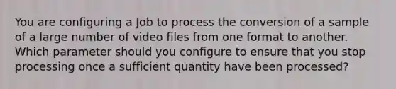 You are configuring a Job to process the conversion of a sample of a large number of video files from one format to another. Which parameter should you configure to ensure that you stop processing once a sufficient quantity have been processed?