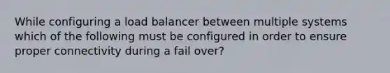 While configuring a load balancer between multiple systems which of the following must be configured in order to ensure proper connectivity during a fail over?