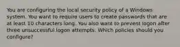 You are configuring the local security policy of a Windows system. You want to require users to create passwords that are at least 10 characters long. You also want to prevent logon after three unsuccessful logon attempts. Which policies should you configure?