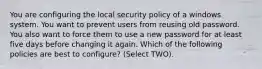 You are configuring the local security policy of a windows system. You want to prevent users from reusing old password. You also want to force them to use a new password for at least five days before changing it again. Which of the following policies are best to configure? (Select TWO).