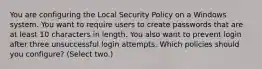 You are configuring the Local Security Policy on a Windows system. You want to require users to create passwords that are at least 10 characters in length. You also want to prevent login after three unsuccessful login attempts. Which policies should you configure? (Select two.)