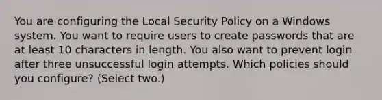 You are configuring the Local Security Policy on a Windows system. You want to require users to create passwords that are at least 10 characters in length. You also want to prevent login after three unsuccessful login attempts. Which policies should you configure? (Select two.)