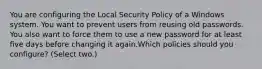 You are configuring the Local Security Policy of a Windows system. You want to prevent users from reusing old passwords. You also want to force them to use a new password for at least five days before changing it again.Which policies should you configure? (Select two.)