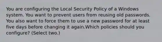 You are configuring the Local Security Policy of a Windows system. You want to prevent users from reusing old passwords. You also want to force them to use a new password for at least five days before changing it again.Which policies should you configure? (Select two.)