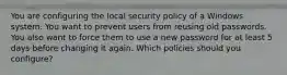 You are configuring the local security policy of a Windows system. You want to prevent users from reusing old passwords. You also want to force them to use a new password for at least 5 days before changing it again. Which policies should you configure?