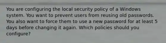 You are configuring the local security policy of a Windows system. You want to prevent users from reusing old passwords. You also want to force them to use a new password for at least 5 days before changing it again. Which policies should you configure?