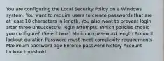 You are configuring the Local Security Policy on a Windows system. You want to require users to create passwords that are at least 10 characters in length. You also want to prevent login after three unsuccessful login attempts. Which policies should you configure? (Select two.) Minimum password length Account lockout duration Password must meet complexity requirements Maximum password age Enforce password history Account lockout threshold