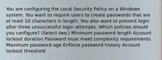 You are configuring the Local Security Policy on a Windows system. You want to require users to create passwords that are at least 10 characters in length. You also want to prevent login after three unsuccessful login attempts. Which policies should you configure? (Select two.) Minimum password length Account lockout duration Password must meet complexity requirements Maximum password age Enforce password history Account lockout threshold