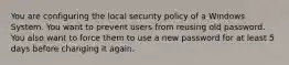 You are configuring the local security policy of a Windows System. You want to prevent users from reusing old password. You also want to force them to use a new password for at least 5 days before changing it again.