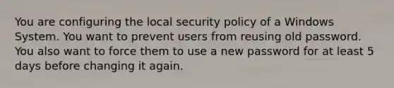 You are configuring the local security policy of a Windows System. You want to prevent users from reusing old password. You also want to force them to use a new password for at least 5 days before changing it again.