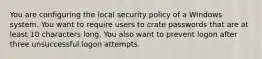 You are configuring the local security policy of a Windows system. You want to require users to crate passwords that are at least 10 characters long. You also want to prevent logon after three unsuccessful logon attempts.