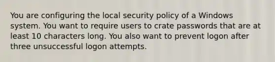 You are configuring the local security policy of a Windows system. You want to require users to crate passwords that are at least 10 characters long. You also want to prevent logon after three unsuccessful logon attempts.