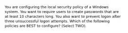 You are configuring the local security policy of a Windows system. You want to require users to create passwords that are at least 10 characters long. You also want to prevent logon after three unsuccessful logon attempts. Which of the following policies are BEST to configure? (Select TWO).