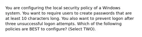 You are configuring the local security policy of a Windows system. You want to require users to create passwords that are at least 10 characters long. You also want to prevent logon after three unsuccessful logon attempts. Which of the following policies are BEST to configure? (Select TWO).