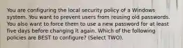 You are configuring the local security policy of a Windows system. You want to prevent users from reusing old passwords. You also want to force them to use a new password for at least five days before changing it again. Which of the following policies are BEST to configure? (Select TWO).