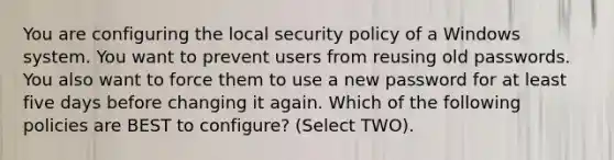 You are configuring the local security policy of a Windows system. You want to prevent users from reusing old passwords. You also want to force them to use a new password for at least five days before changing it again. Which of the following policies are BEST to configure? (Select TWO).