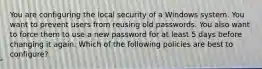 You are configuring the local security of a Windows system. You want to prevent users from reusing old passwords. You also want to force them to use a new password for at least 5 days before changing it again. Which of the following policies are best to configure?