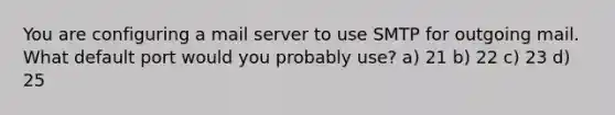 You are configuring a mail server to use SMTP for outgoing mail. What default port would you probably use? a) 21 b) 22 c) 23 d) 25