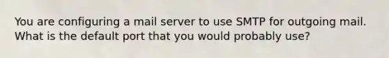 You are configuring a mail server to use SMTP for outgoing mail. What is the default port that you would probably use?