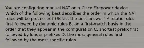 You are configuring manual NAT on a Cisco Firepower device. Which of the following best describes the order in which the NAT rules will be processed? (Select the best answer.) A. static rules first followed by dynamic rules B. on a first-match basis in the order that they appear in the configuration C. shortest prefix first followed by longer prefixes D. the most general rules first followed by the most specific rules