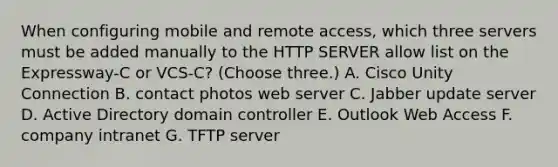 When configuring mobile and remote access, which three servers must be added manually to the HTTP SERVER allow list on the Expressway-C or VCS-C? (Choose three.) A. Cisco Unity Connection B. contact photos web server C. Jabber update server D. Active Directory domain controller E. Outlook Web Access F. company intranet G. TFTP server