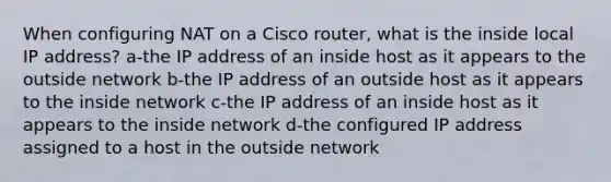 When configuring NAT on a Cisco router, what is the inside local IP address? a-the IP address of an inside host as it appears to the outside network b-the IP address of an outside host as it appears to the inside network c-the IP address of an inside host as it appears to the inside network d-the configured IP address assigned to a host in the outside network