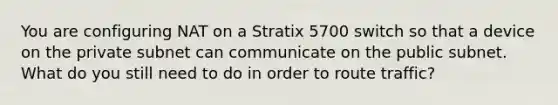 You are configuring NAT on a Stratix 5700 switch so that a device on the private subnet can communicate on the public subnet. What do you still need to do in order to route traffic?