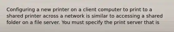 Configuring a new printer on a client computer to print to a shared printer across a network is similar to accessing a shared folder on a file server. You must specify the print server that is