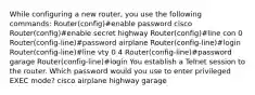 While configuring a new router, you use the following commands: Router(config)#enable password cisco Router(config)#enable secret highway Router(config)#line con 0 Router(config-line)#password airplane Router(config-line)#login Router(config-line)#line vty 0 4 Router(config-line)#password garage Router(config-line)#login You establish a Telnet session to the router. Which password would you use to enter privileged EXEC mode? cisco airplane highway garage