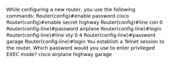 While configuring a new router, you use the following commands: Router(config)#enable password cisco Router(config)#enable secret highway Router(config)#line con 0 Router(config-line)#password airplane Router(config-line)#login Router(config-line)#line vty 0 4 Router(config-line)#password garage Router(config-line)#login You establish a Telnet session to the router. Which password would you use to enter privileged EXEC mode? cisco airplane highway garage