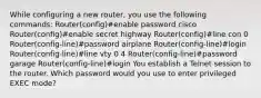 While configuring a new router, you use the following commands: Router(config)#enable password cisco Router(config)#enable secret highway Router(config)#line con 0 Router(config-line)#password airplane Router(config-line)#login Router(config-line)#line vty 0 4 Router(config-line)#password garage Router(config-line)#login You establish a Telnet session to the router. Which password would you use to enter privileged EXEC mode?