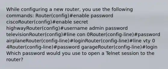 While configuring a new router, you use the following commands: Router(config)#enable password ciscoRouter(config)#enable secret highwayRouter(config)#username admin password televisionRouter(config)#line con 0Router(config-line)#password airplaneRouter(config-line)#loginRouter(config-line)#line vty 0 4Router(config-line)#password garageRouter(config-line)#login Which password would you use to open a Telnet session to the router?