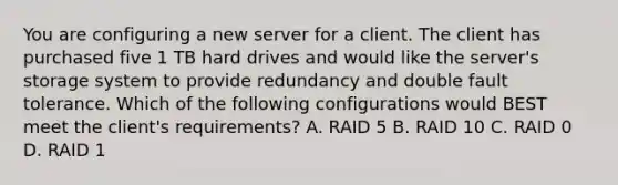 You are configuring a new server for a client. The client has purchased five 1 TB hard drives and would like the server's storage system to provide redundancy and double fault tolerance. Which of the following configurations would BEST meet the client's requirements? A. RAID 5 B. RAID 10 C. RAID 0 D. RAID 1