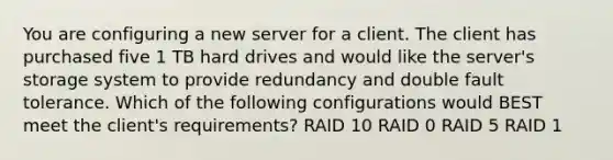 You are configuring a new server for a client. The client has purchased five 1 TB hard drives and would like the server's storage system to provide redundancy and double fault tolerance. Which of the following configurations would BEST meet the client's requirements? RAID 10 RAID 0 RAID 5 RAID 1